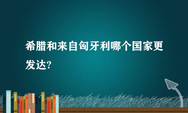 希腊和来自匈牙利哪个国家更发达?