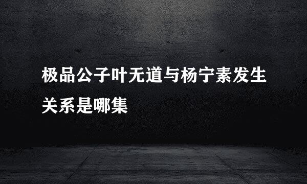 极品公子叶无道与杨宁素发生关系是哪集