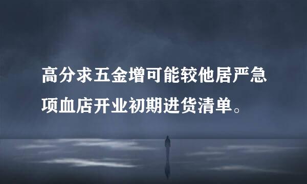 高分求五金增可能较他居严急项血店开业初期进货清单。