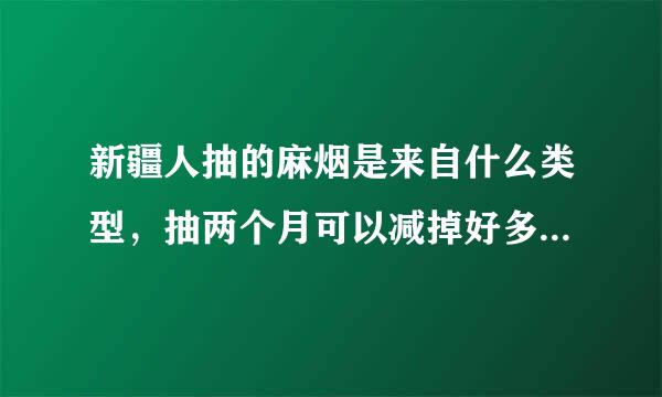新疆人抽的麻烟是来自什么类型，抽两个月可以减掉好多肥肉听说，哪位新疆朋友解释一下，最好是有少通药样贵问客经验的，有知