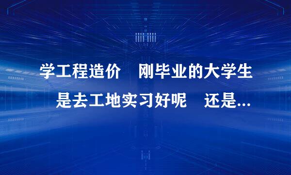 学工程造价 刚毕业的大学生 是去工地实习好呢 还是在办公室好呢？ 女生·