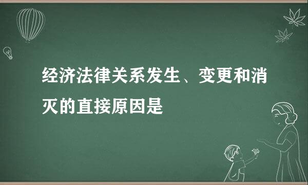 经济法律关系发生、变更和消灭的直接原因是