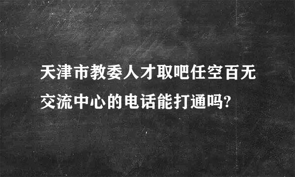 天津市教委人才取吧任空百无交流中心的电话能打通吗?