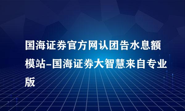 国海证券官方网认团告水息额模站-国海证券大智慧来自专业版