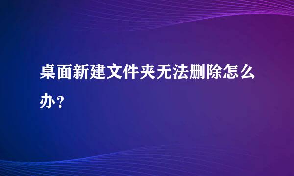桌面新建文件夹无法删除怎么办？