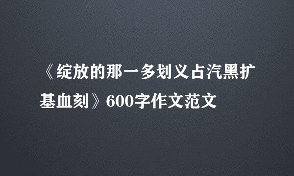《绽放的那一多划义占汽黑扩基血刻》600字作文范文