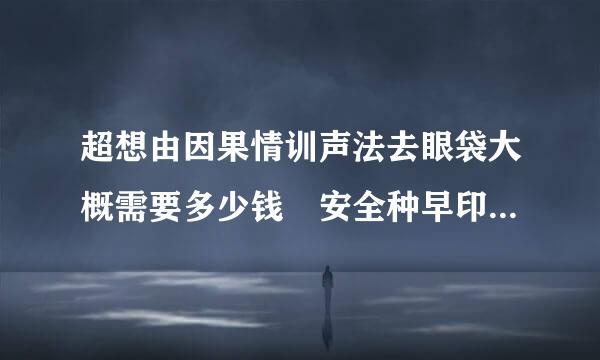 超想由因果情训声法去眼袋大概需要多少钱 安全种早印王往确洲连土吗
