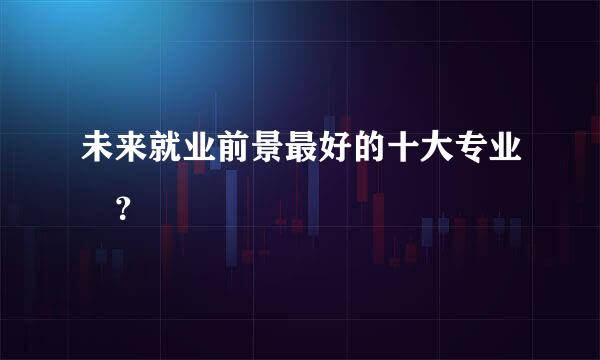 未来就业前景最好的十大专业 ？