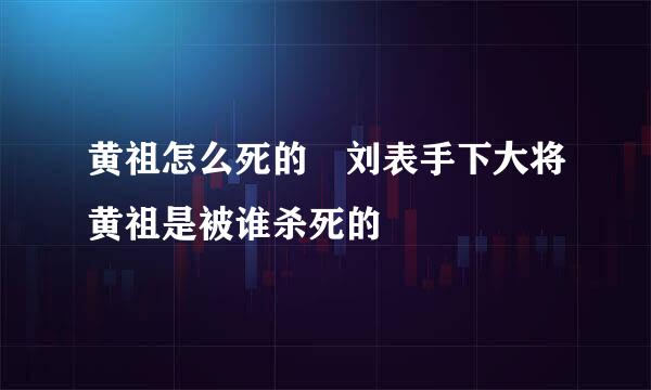 黄祖怎么死的 刘表手下大将黄祖是被谁杀死的
