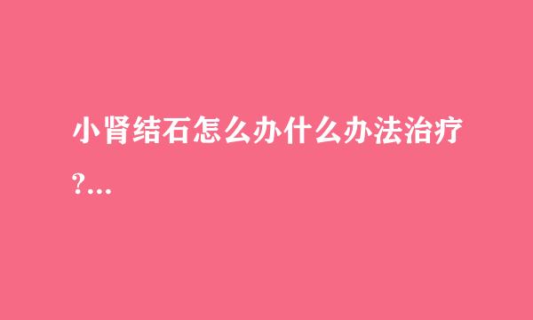小肾结石怎么办什么办法治疗?...