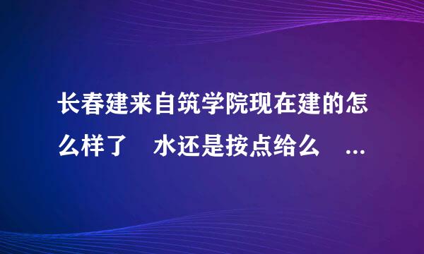 长春建来自筑学院现在建的怎么样了 水还是按点给么 宿舍环境怎么样