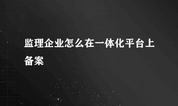 监理企业怎么在一体化平台上备案