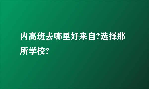 内高班去哪里好来自?选择那所学校?