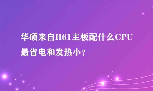 华硕来自H61主板配什么CPU最省电和发热小？