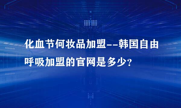 化血节何妆品加盟--韩国自由呼吸加盟的官网是多少？