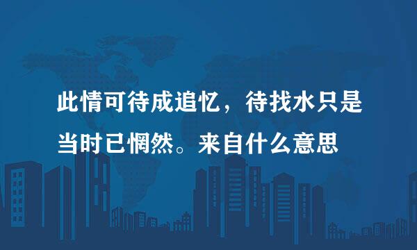 此情可待成追忆，待找水只是当时已惘然。来自什么意思