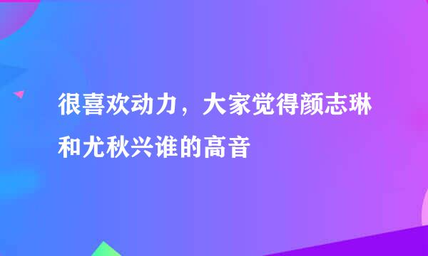 很喜欢动力，大家觉得颜志琳和尤秋兴谁的高音