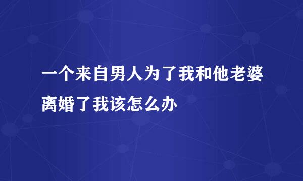 一个来自男人为了我和他老婆离婚了我该怎么办