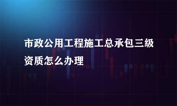 市政公用工程施工总承包三级资质怎么办理