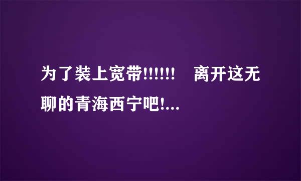 为了装上宽带!!!!!! 离开这无聊的青海西宁吧!!!来自!!!!!