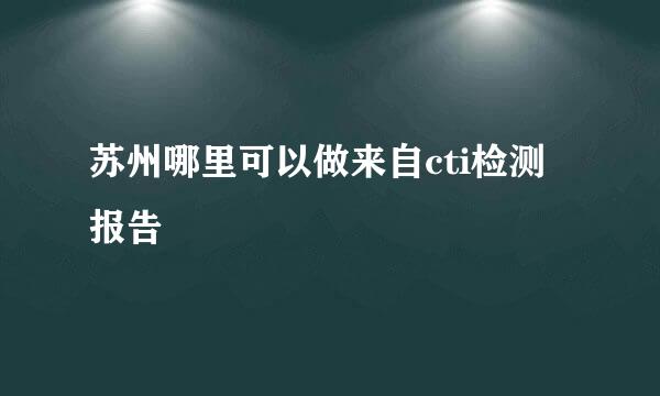 苏州哪里可以做来自cti检测报告