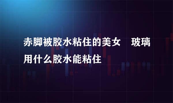 赤脚被胶水粘住的美女 玻璃用什么胶水能粘住
