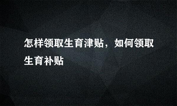怎样领取生育津贴，如何领取生育补贴