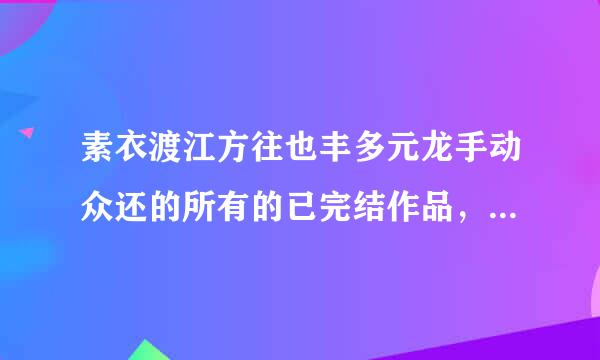 素衣渡江方往也丰多元龙手动众还的所有的已完结作品，告诉我作品名字就可以