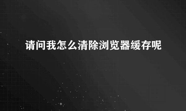 请问我怎么清除浏览器缓存呢