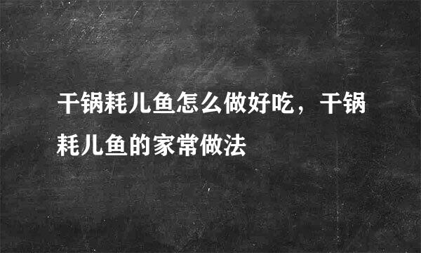 干锅耗儿鱼怎么做好吃，干锅耗儿鱼的家常做法