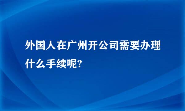 外国人在广州开公司需要办理什么手续呢?