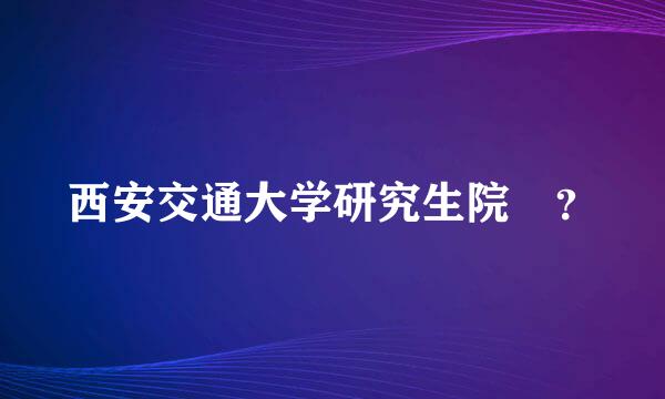 西安交通大学研究生院 ？