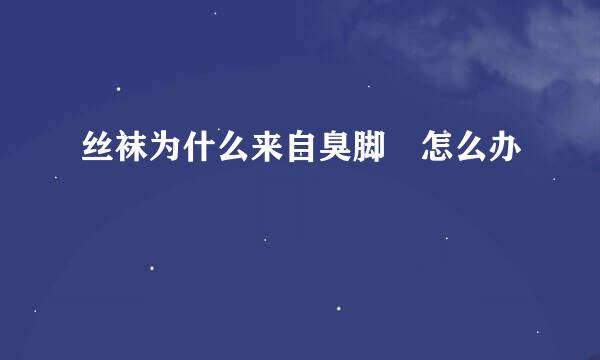丝袜为什么来自臭脚 怎么办