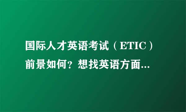 国际人才英语考试（ETIC）前景如何？想找英语方面的工作的话考这个会起到多大作用？