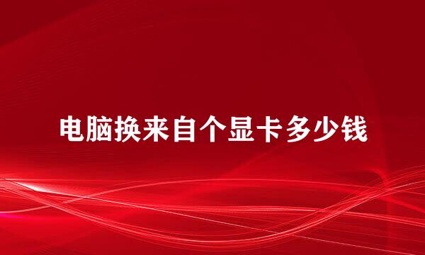电脑换来自个显卡多少钱