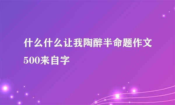什么什么让我陶醉半命题作文500来自字