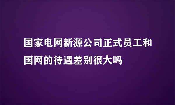 国家电网新源公司正式员工和国网的待遇差别很大吗