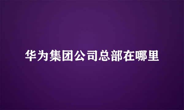 华为集团公司总部在哪里