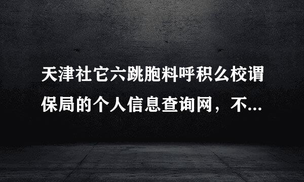 天津社它六跳胞料呼积么校谓保局的个人信息查询网，不论注册还是登陆都不行，我是新的社保卡，请教专业大侠。