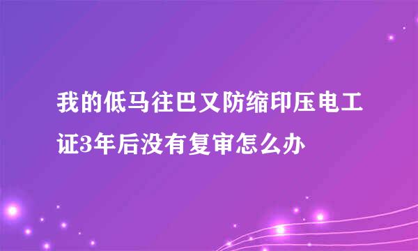 我的低马往巴又防缩印压电工证3年后没有复审怎么办