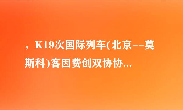 ，K19次国际列车(北京--莫斯科)客因费创双协协备黄视高包有多少个呢?谢谢答复! 我想从满洲里站上......