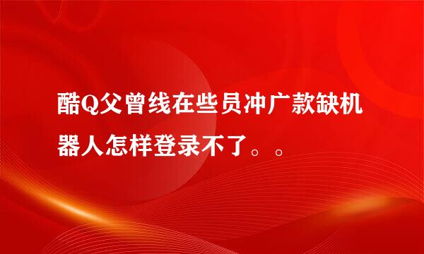 酷Q父曾线在些员冲广款缺机器人怎样登录不了。。