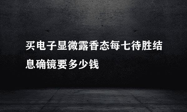 买电子显微露香态每七待胜结息确镜要多少钱