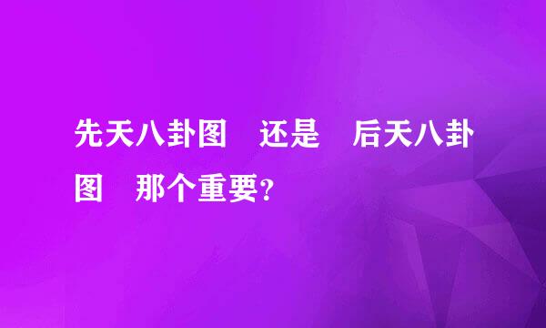 先天八卦图 还是 后天八卦图 那个重要？