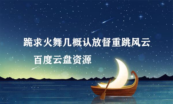 跪求火舞几概认放督重跳风云 百度云盘资源