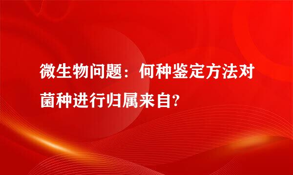 微生物问题：何种鉴定方法对菌种进行归属来自?