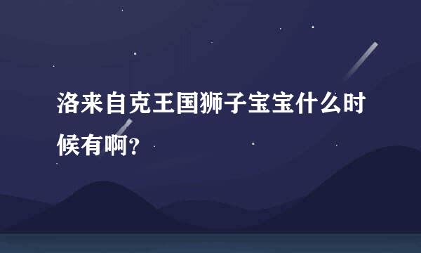 洛来自克王国狮子宝宝什么时候有啊？
