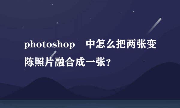 photoshop 中怎么把两张变陈照片融合成一张？