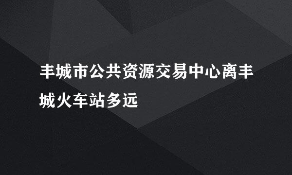 丰城市公共资源交易中心离丰城火车站多远