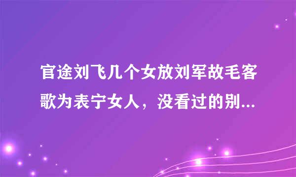 官途刘飞几个女放刘军故毛客歌为表宁女人，没看过的别乱回答哦。随征探神仅律
